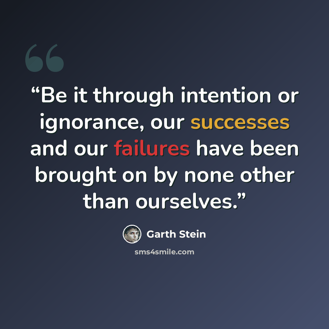 “Be it through intention or ignorance, our successes and our failures have been brought on by none other than ourselves.” quote by Garth Stein