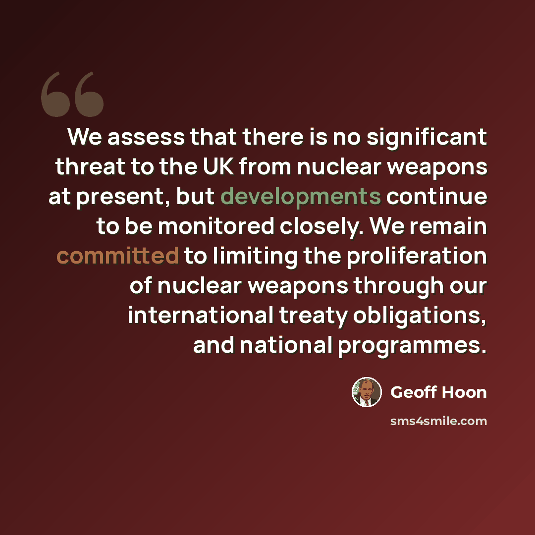 “We assess that there is no significant threat to the UK from nuclear weapons at present, but developments continue to be monitored closely. We remain committed to limiting the proliferation of nuclear weapons through our international treaty obligations, and national programmes.” quote by Geoff Hoon