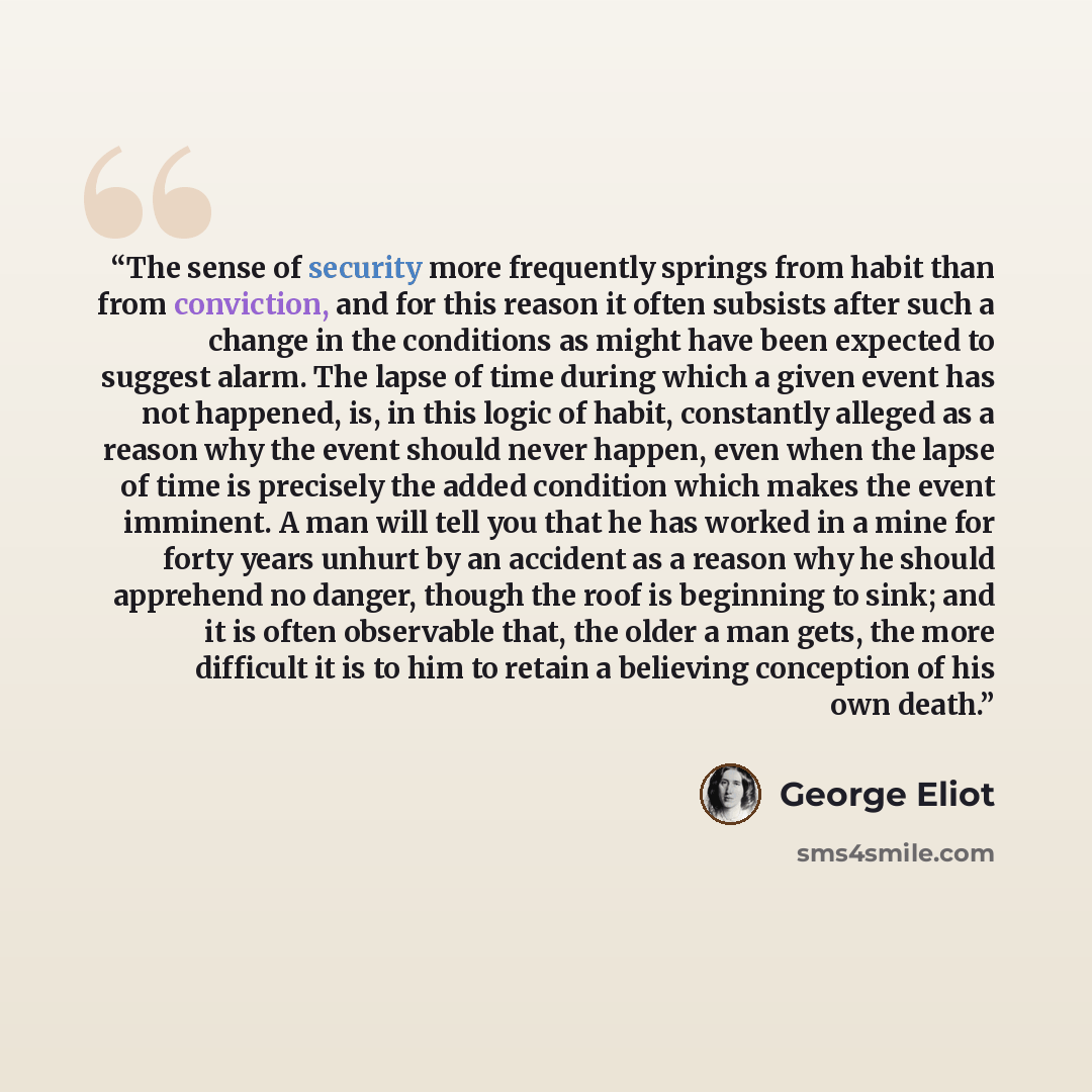 “The sense of security more frequently springs from habit than from conviction, and for this reason it often subsists after such a change in the conditions as might have been expected to suggest alarm. The lapse of time during which a given event has not happened, is, in this logic of habit…” quote by George Eliot