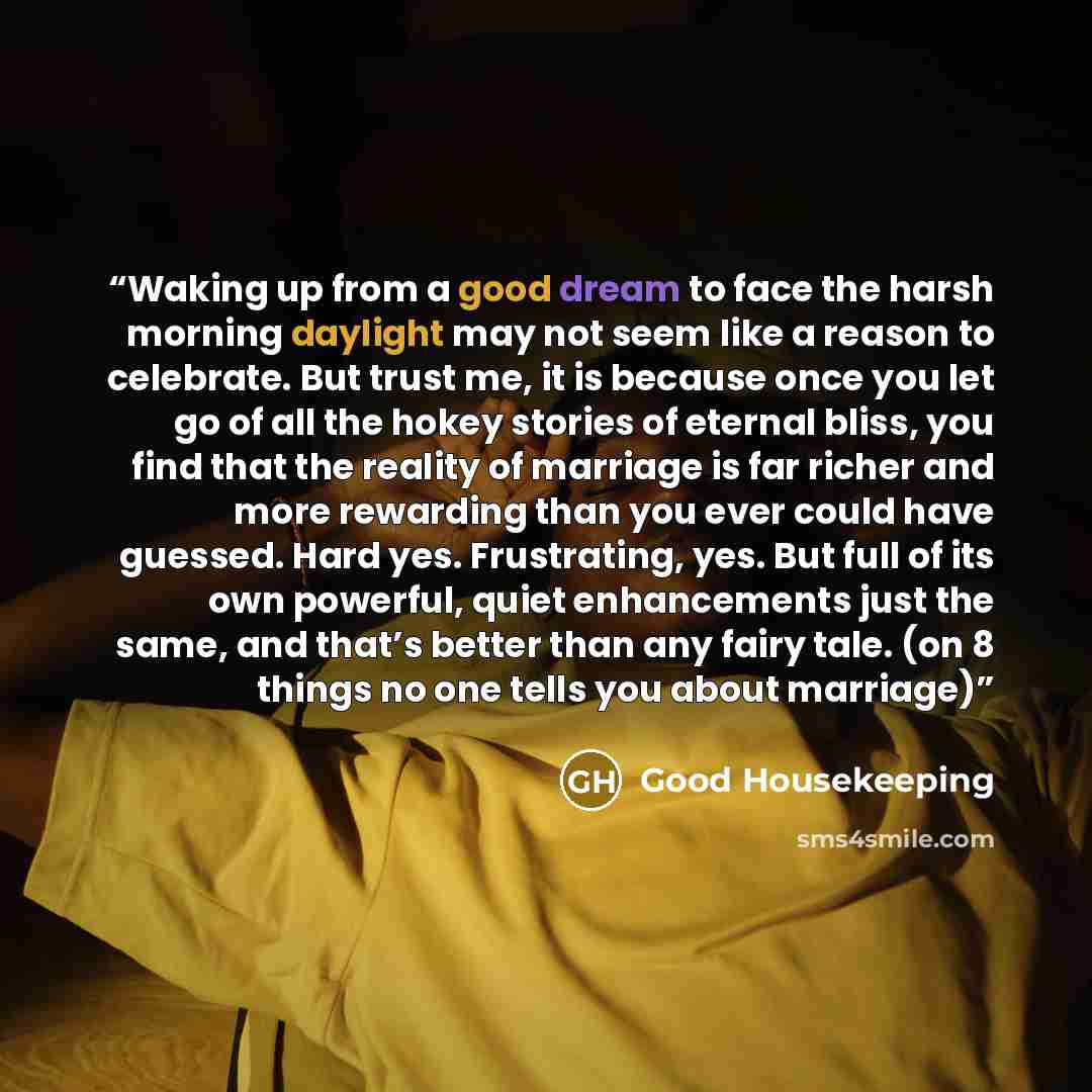 “Waking up from a good dream to face the harsh morning daylight may not seem like a reason to celebrate. But trust me, it is because once you let go of all the hokey stories of eternal bliss, you find that the reality of marriage is far richer and more rewarding than you ever could have guessed…” quote by Good Housekeeping