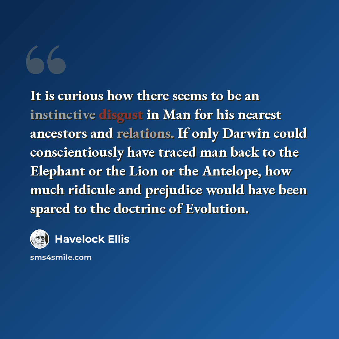 “It is curious how there seems to be an instinctive disgust in Man for his nearest ancestors and relations. If only Darwin could conscientiously have traced man back to the Elephant or the Lion or the Antelope, how much ridicule and prejudice would have been spared to the doctrine of Evolution.” quote by Havelock Ellis