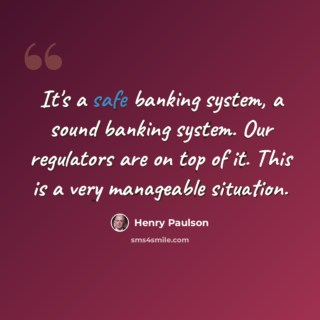 “It's a safe banking system, a sound banking system. Our regulators are on top of it. This is a very manageable situation.” quote by Henry Paulson