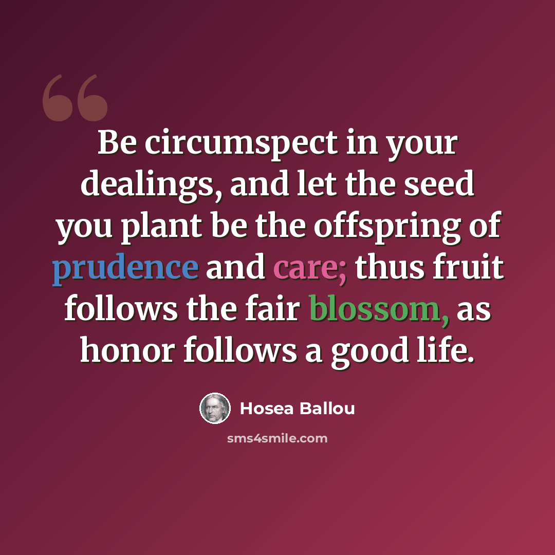“Be circumspect in your dealings, and let the seed you plant be the offspring of prudence and care; thus fruit follows the fair blossom, as honor follows a good life.” quote by Hosea Ballou