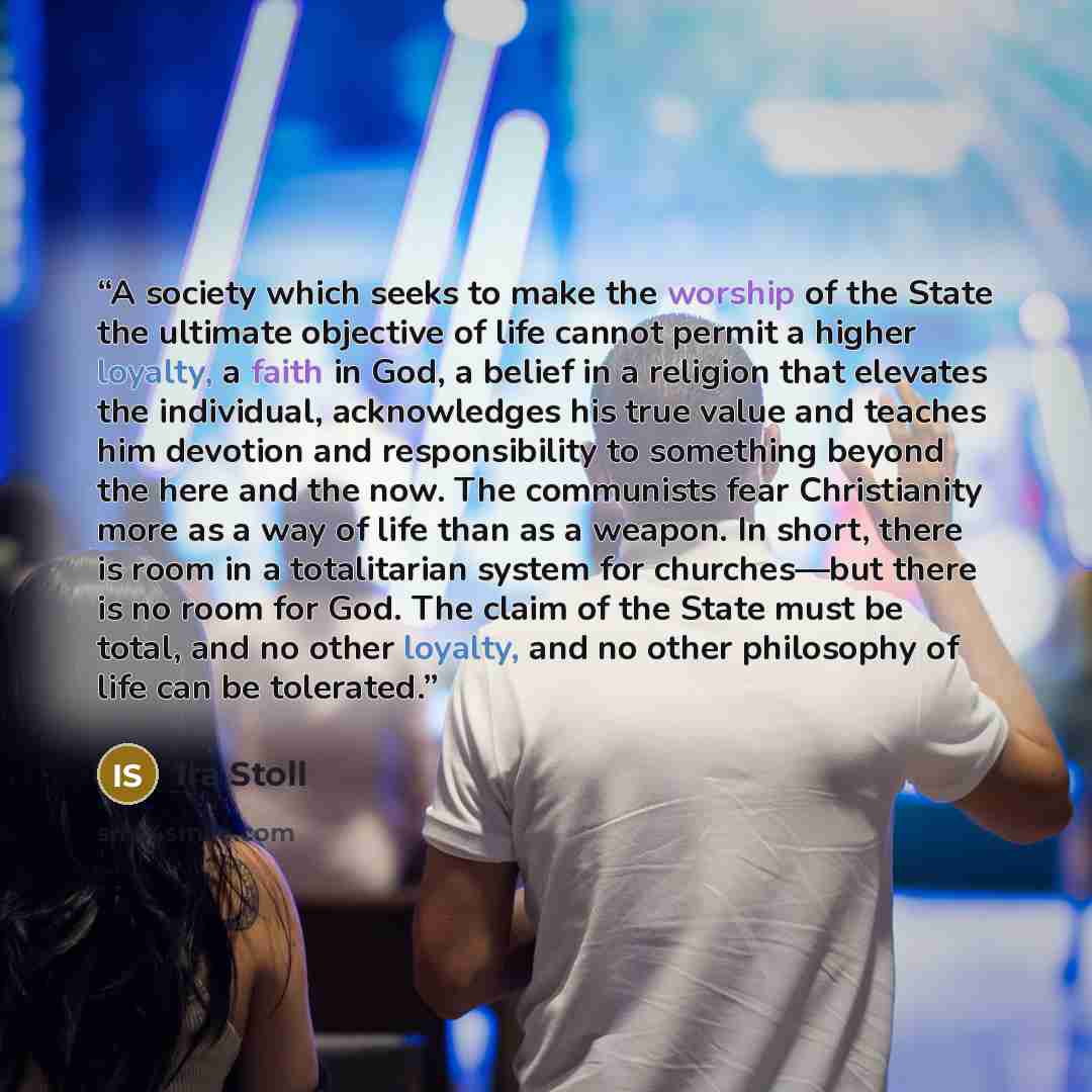 “A society which seeks to make the worship of the State the ultimate objective of life cannot permit a higher loyalty, a faith in God, a belief in a religion that elevates the individual, acknowledges his true value and teaches him devotion and responsibility to something beyond the here and the…” quote by Ira Stoll