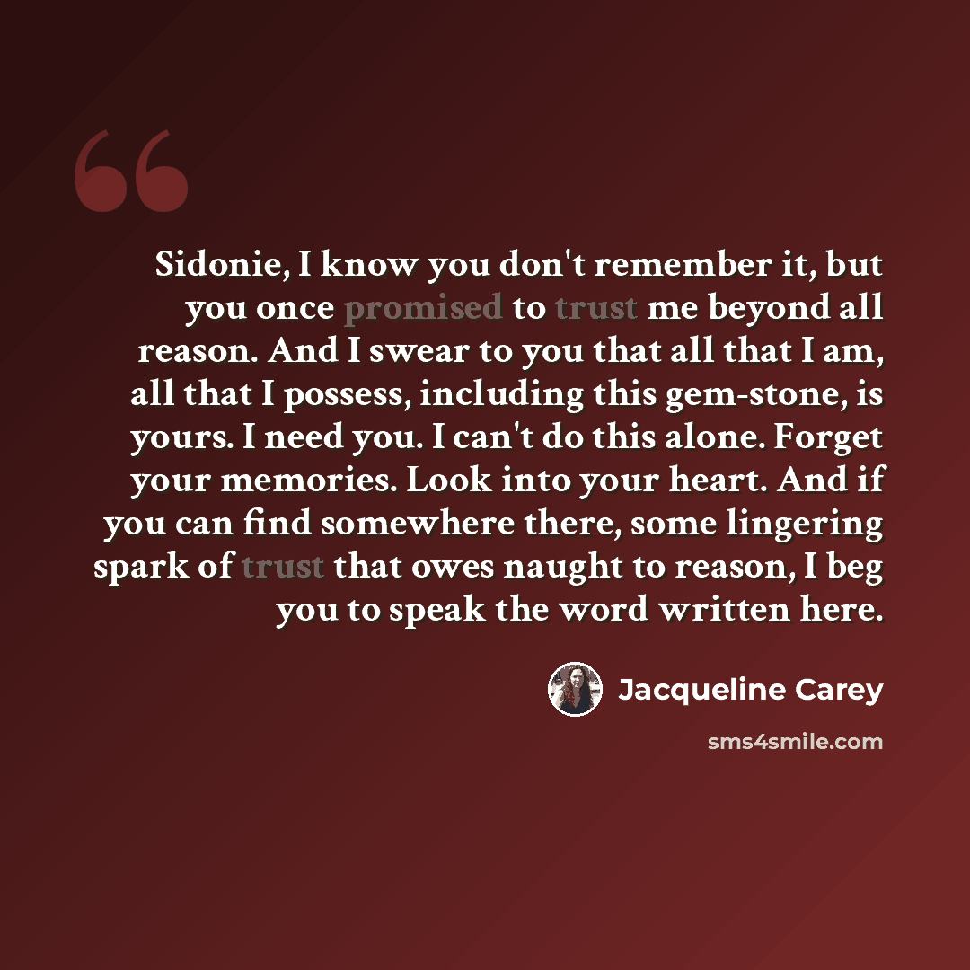 “Sidonie, I know you don't remember it, but you once promised to trust me beyond all reason. And I swear to you that all that I am, all that I possess, including this gem-stone, is yours. I need you. I can't do this alone. Forget your memories. Look into your heart. And if you can find somewhere…” quote by Jacqueline Carey