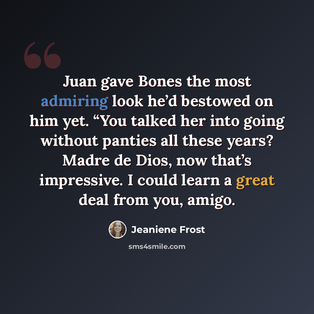 “Juan gave Bones the most admiring look he’d bestowed on him yet. “You talked her into going without panties all these years? Madre de Dios, now that’s impressive. I could learn a great deal from you, amigo.” quote by Jeaniene Frost