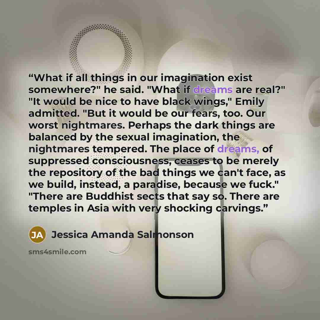 “What if all things in our imagination exist somewhere?" he said. "What if dreams are real?" "It would be nice to have black wings," Emily admitted. "But it would be our fears, too. Our worst nightmares. Perhaps the dark things are balanced by the sexual imagination, the nightmares tempered. The…” quote by Jessica Amanda Salmonson