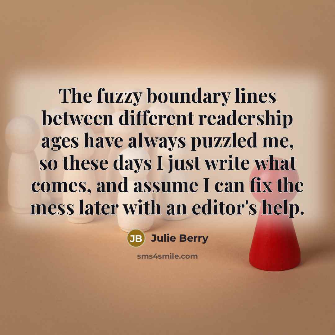 “The fuzzy boundary lines between different readership ages have always puzzled me, so these days I just write what comes, and assume I can fix the mess later with an editor's help.” quote by Julie Berry