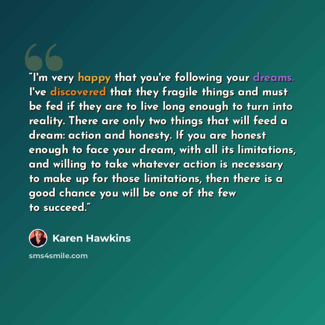 “I'm very happy that you're following your dreams. I've discovered that they fragile things and must be fed if they are to live long enough to turn into reality. There are only two things that will feed a dream: action and honesty. If you are honest enough to face your dream, with all its…” quote by Karen Hawkins