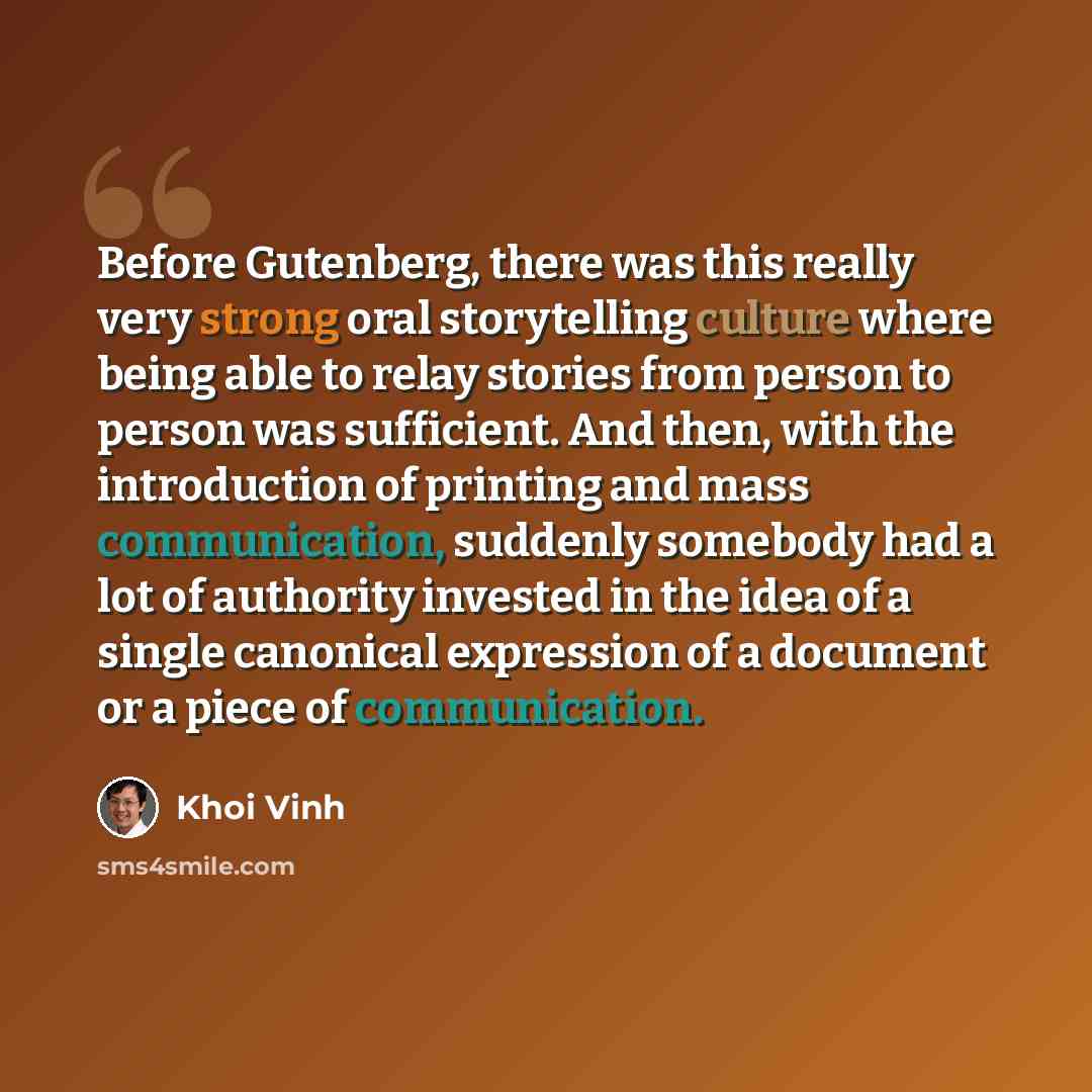 “Before Gutenberg, there was this really very strong oral storytelling culture where being able to relay stories from person to person was sufficient. And then, with the introduction of printing and mass communication, suddenly somebody had a lot of authority invested in the idea of a single…” quote by Khoi Vinh