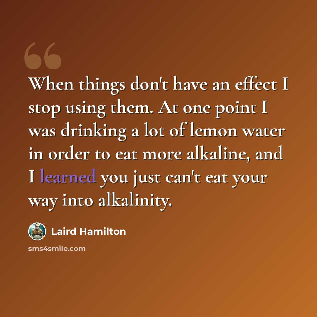 “When things don't have an effect I stop using them. At one point I was drinking a lot of lemon water in order to eat more alkaline, and I learned you just can't eat your way into alkalinity.” quote by Laird Hamilton