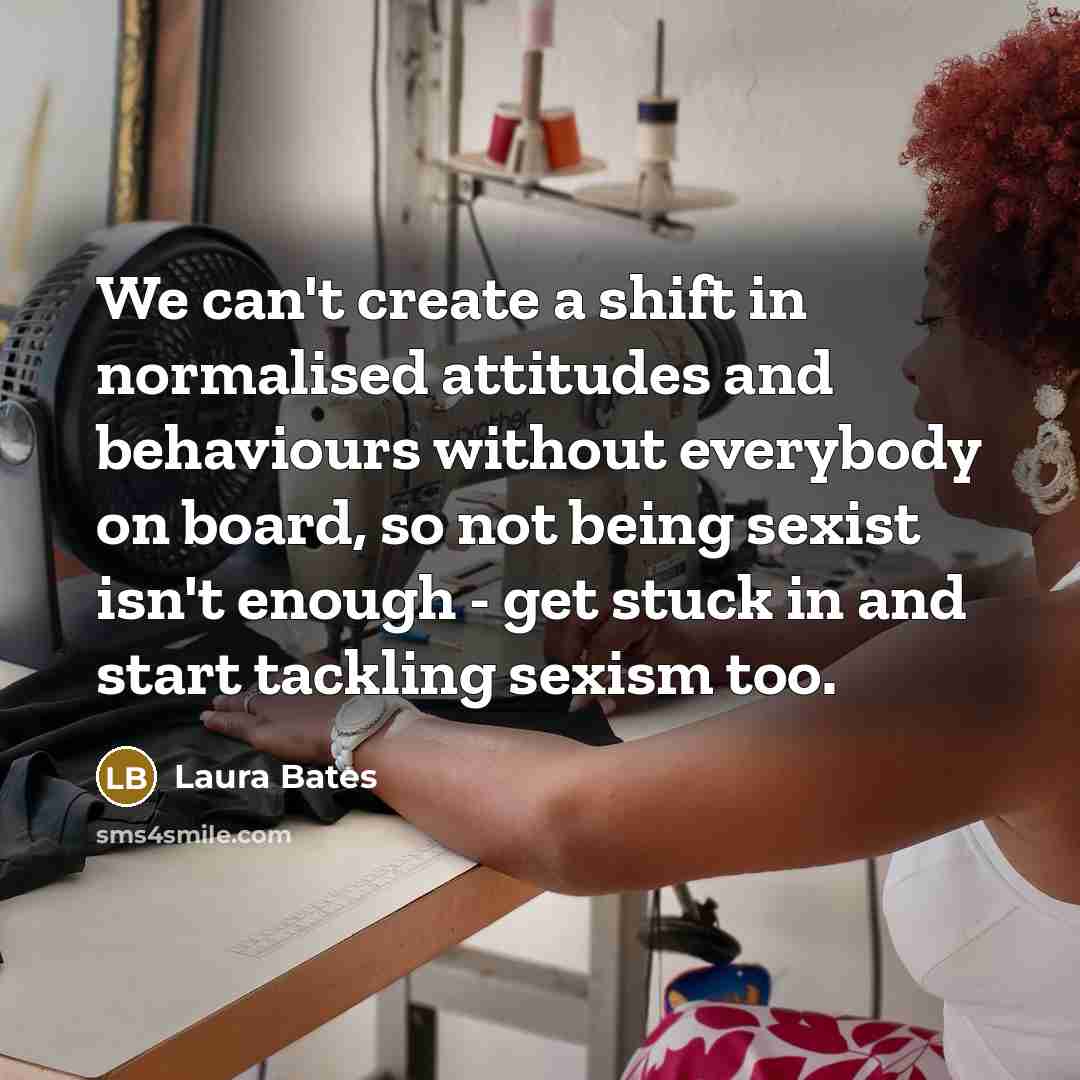 “We can't create a shift in normalised attitudes and behaviours without everybody on board, so not being sexist isn't enough - get stuck in and start tackling sexism too.” quote by Laura Bates