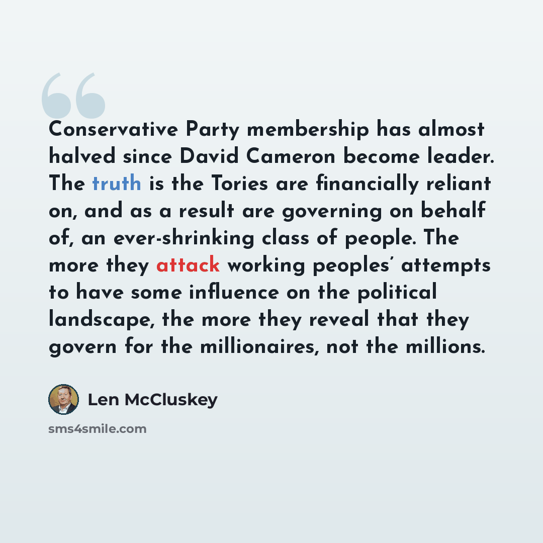 “Conservative Party membership has almost halved since David Cameron become leader. The truth is the Tories are financially reliant on, and as a result are governing on behalf of, an ever-shrinking class of people. The more they attack working peoples’ attempts to have some influence on the…” quote by Len McCluskey