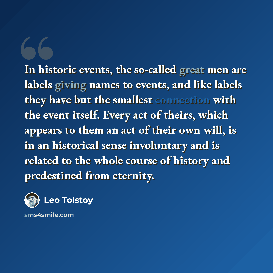 “In historic events, the so-called great men are labels giving names to events, and like labels they have but the smallest connection with the event itself. Every act of theirs, which appears to them an act of their own will, is in an historical sense involuntary and is related to the whole course…” quote by Leo Tolstoy