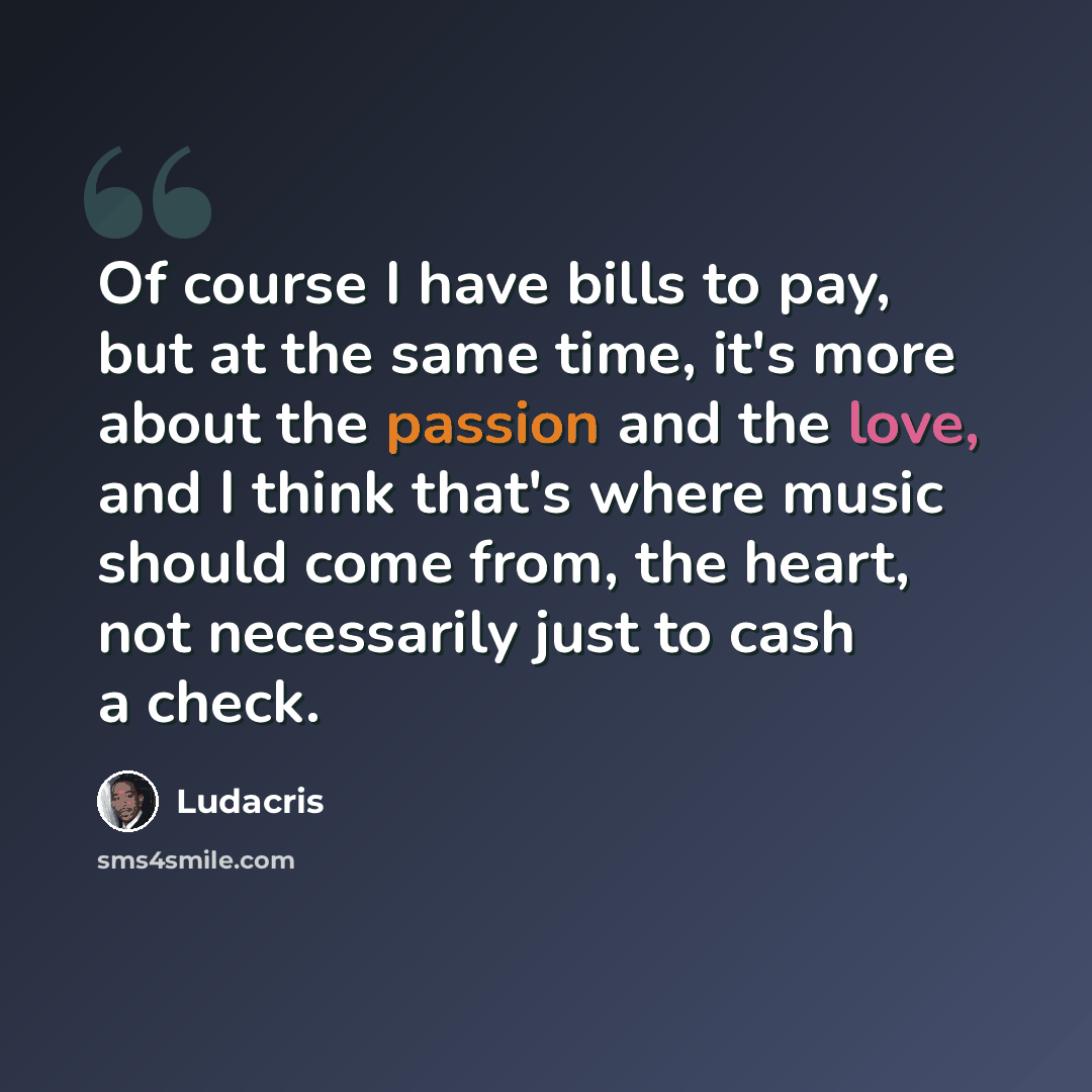 “Of course I have bills to pay, but at the same time, it's more about the passion and the love, and I think that's where music should come from, the heart, not necessarily just to cash a check.” quote by Ludacris