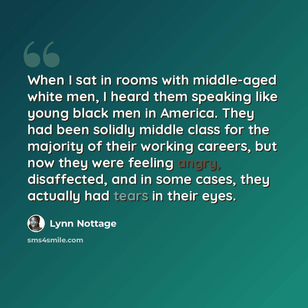 “When I sat in rooms with middle-aged white men, I heard them speaking like young black men in America. They had been solidly middle class for the majority of their working careers, but now they were feeling angry, disaffected, and in some cases, they actually had tears in their eyes.” quote by Lynn Nottage