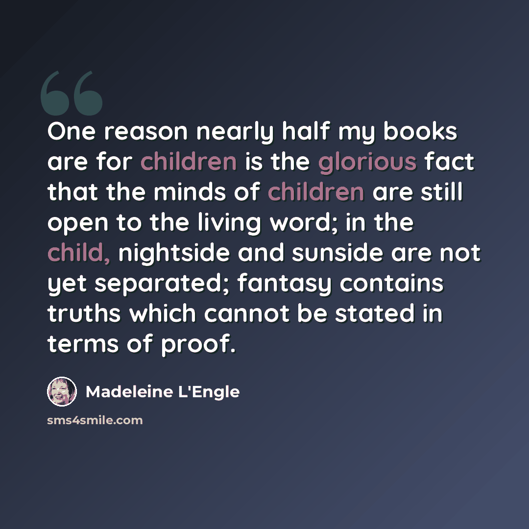 “One reason nearly half my books are for children is the glorious fact that the minds of children are still open to the living word; in the child, nightside and sunside are not yet separated; fantasy contains truths which cannot be stated in terms of proof.” quote by Madeleine L'Engle