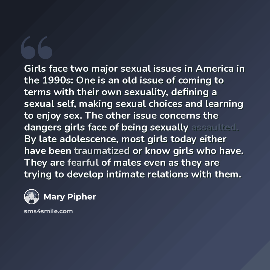 “Girls face two major sexual issues in America in the 1990s: One is an old issue of coming to terms with their own sexuality, defining a sexual self, making sexual choices and learning to enjoy sex. The other issue concerns the dangers girls face of being sexually assaulted. By late adolescence…” quote by Mary Pipher