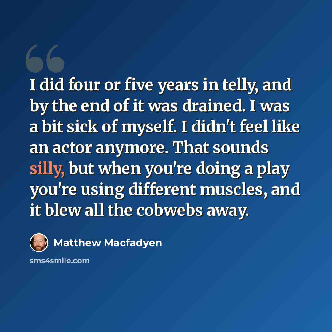 “I did four or five years in telly, and by the end of it was drained. I was a bit sick of myself. I didn't feel like an actor anymore. That sounds silly, but when you're doing a play you're using different muscles, and it blew all the cobwebs away.” quote by Matthew Macfadyen