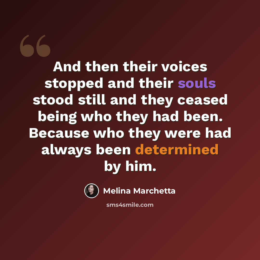 “And then their voices stopped and their souls stood still and they ceased being who they had been. Because who they were had always been determined by him.” quote by Melina Marchetta