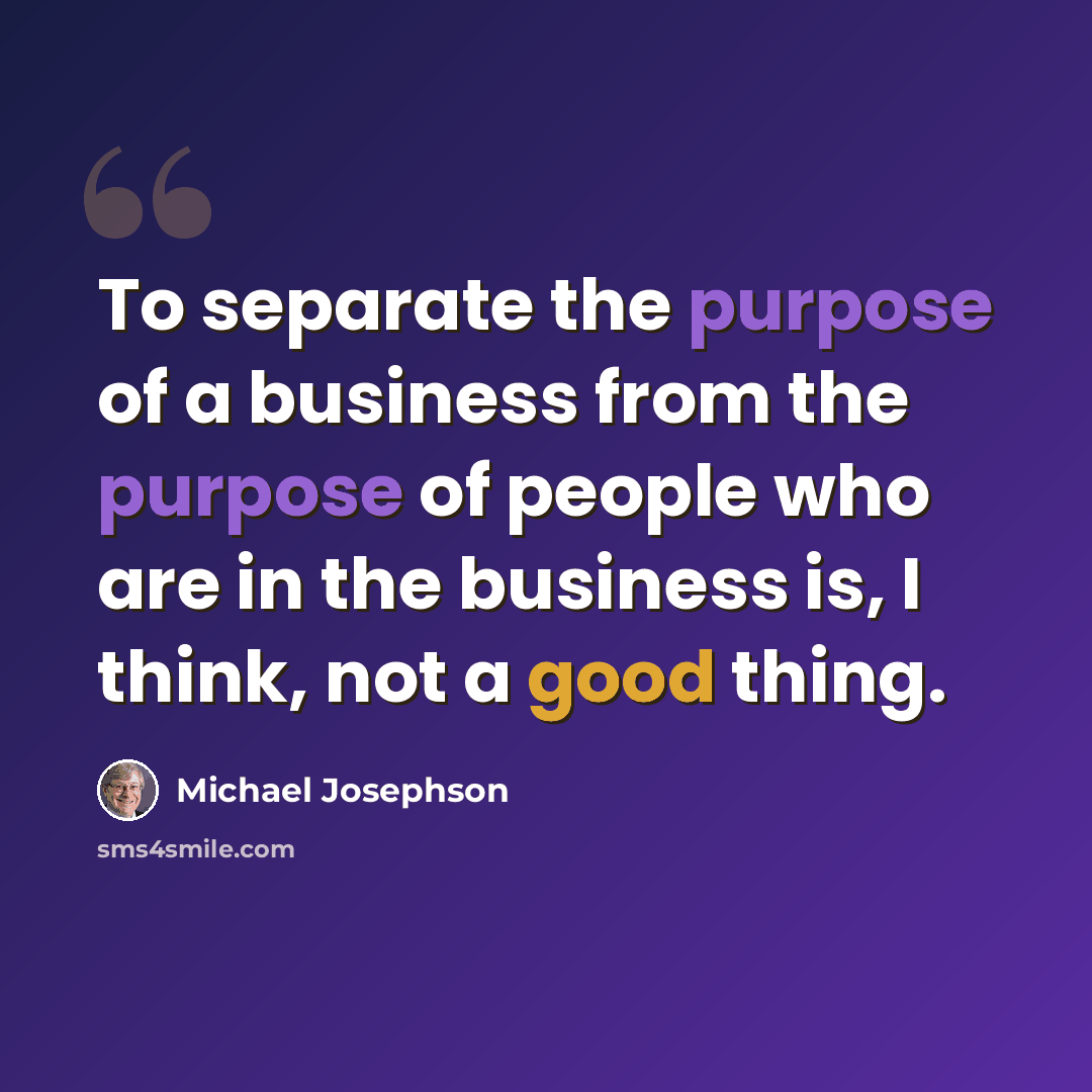 “To separate the purpose of a business from the purpose of people who are in the business is, I think, not a good thing.” quote by Michael Josephson