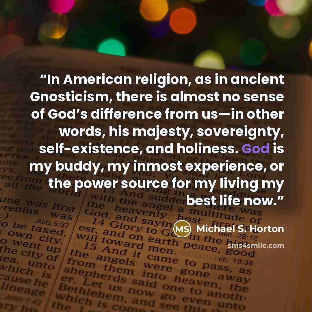 “In American religion, as in ancient Gnosticism, there is almost no sense of God’s difference from us—in other words, his majesty, sovereignty, self-existence, and holiness. God is my buddy, my inmost experience, or the power source for my living my best life now.” quote by Michael S. Horton