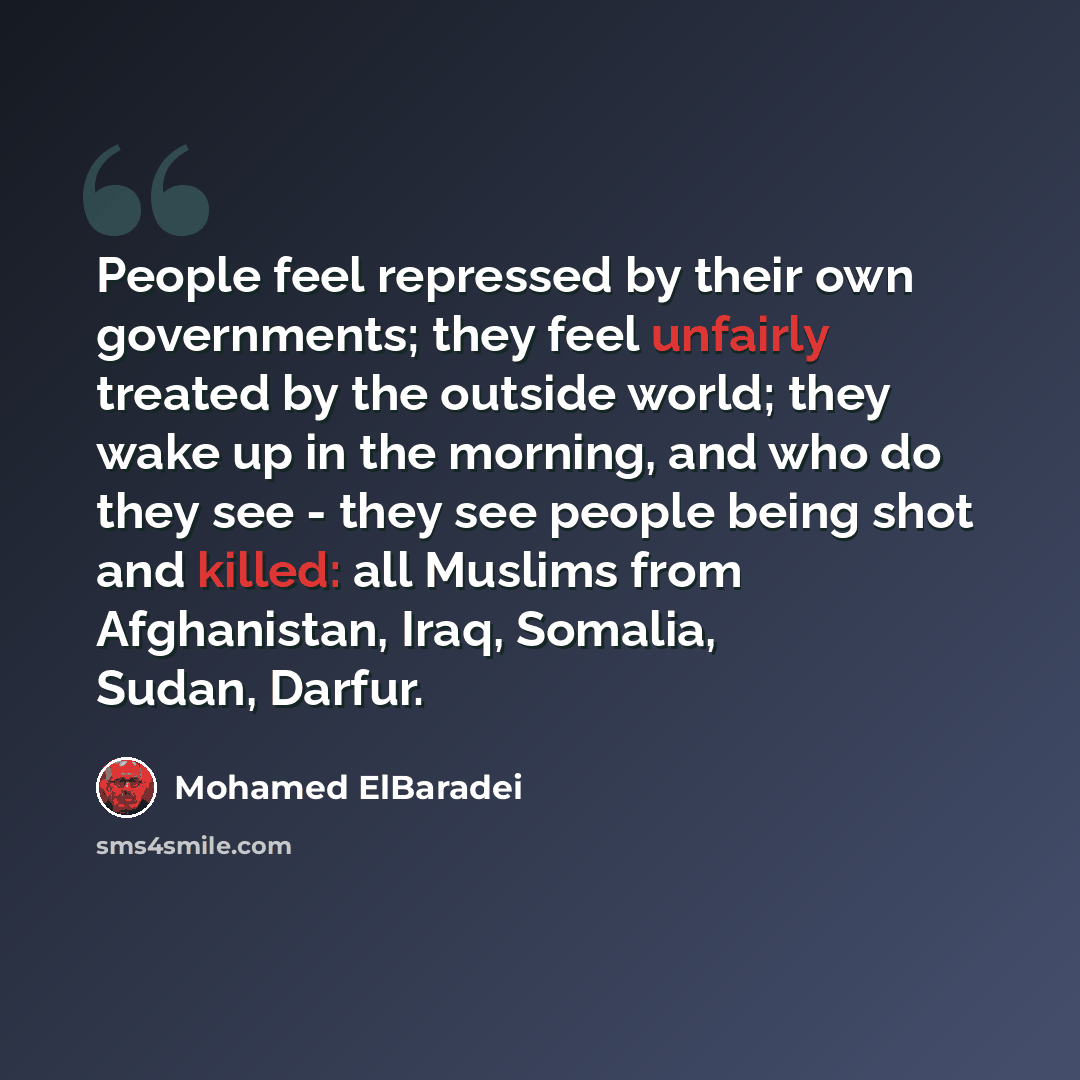 “People feel repressed by their own governments; they feel unfairly treated by the outside world; they wake up in the morning, and who do they see - they see people being shot and killed: all Muslims from Afghanistan, Iraq, Somalia, Sudan, Darfur.” quote by Mohamed ElBaradei