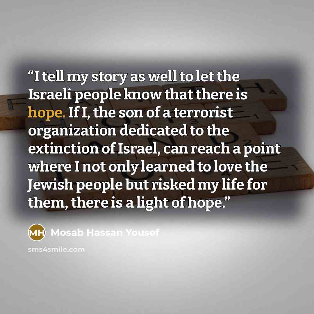 “I tell my story as well to let the Israeli people know that there is hope. If I, the son of a terrorist organization dedicated to the extinction of Israel, can reach a point where I not only learned to love the Jewish people but risked my life for them, there is a light of hope.” quote by Mosab Hassan Yousef