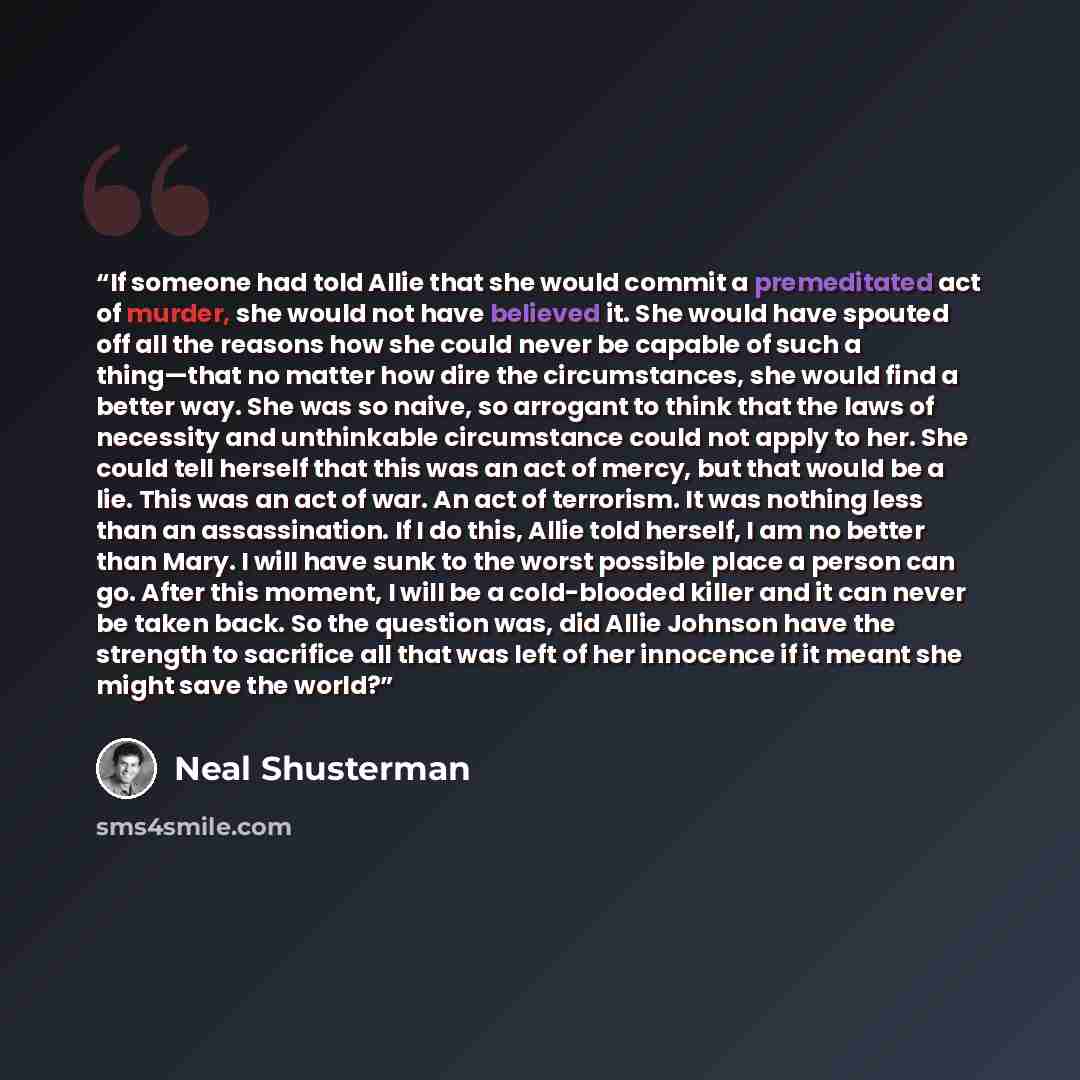 “If someone had told Allie that she would commit a premeditated act of murder, she would not have believed it. She would have spouted off all the reasons how she could never be capable of such a thing—that no matter how dire the circumstances, she would find a better way. She was so naive, so…” quote by Neal Shusterman