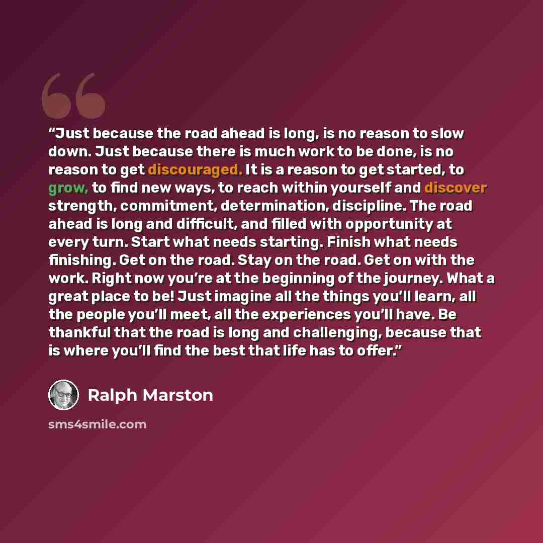 “Just because the road ahead is long, is no reason to slow down. Just because there is much work to be done, is no reason to get discouraged. It is a reason to get started, to grow, to find new ways, to reach within yourself and discover strength, commitment, determination, discipline. The road…” quote by Ralph Marston