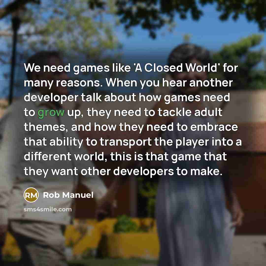 “We need games like 'A Closed World' for many reasons. When you hear another developer talk about how games need to grow up, they need to tackle adult themes, and how they need to embrace that ability to transport the player into a different world, this is that game that they want other developers…” quote by Rob Manuel