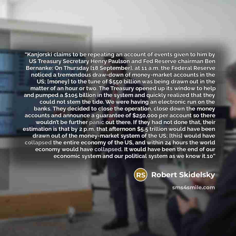 “Kanjorski claims to be repeating an account of events given to him by US Treasury Secretary Henry Paulson and Fed Reserve chairman Ben Bernanke: On Thursday [18 September], at 11 a.m. the Federal Reserve noticed a tremendous draw-down of money-market accounts in the US; [money] to the tune of $550…” quote by Robert Skidelsky