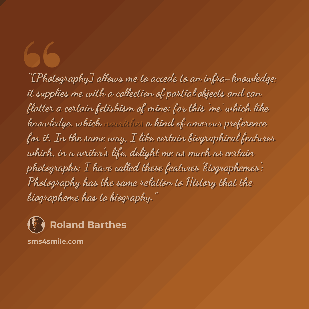 “[Photography] allows me to accede to an infra-knowledge; it supplies me with a collection of partial objects and can flatter a certain fetishism of mine: for this 'me' which like knowledge, which nourishes a kind of amorous preference for it. In the same way, I like certain biographical features…” quote by Roland Barthes