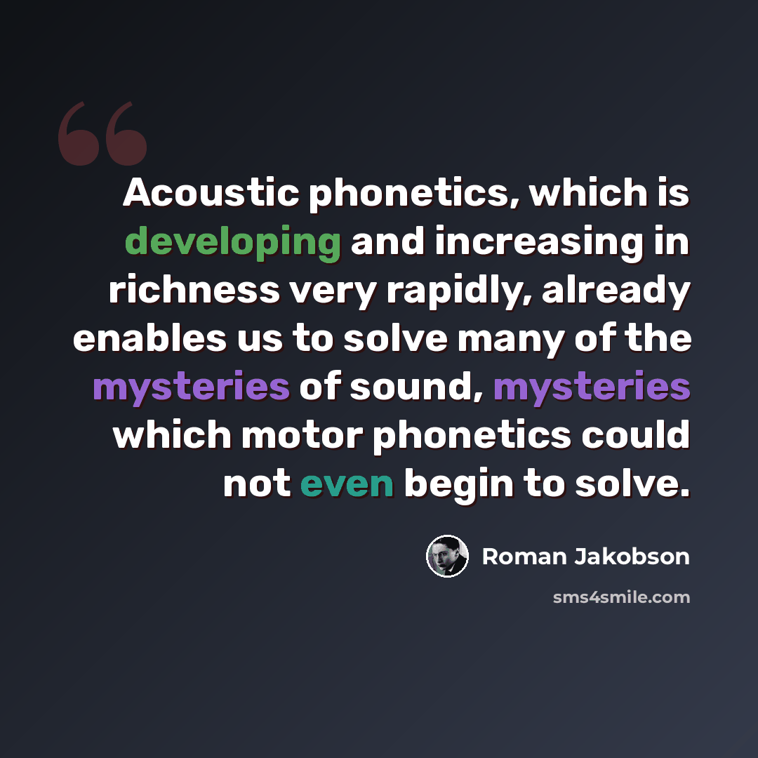 “Acoustic phonetics, which is developing and increasing in richness very rapidly, already enables us to solve many of the mysteries of sound, mysteries which motor phonetics could not even begin to solve.” quote by Roman Jakobson