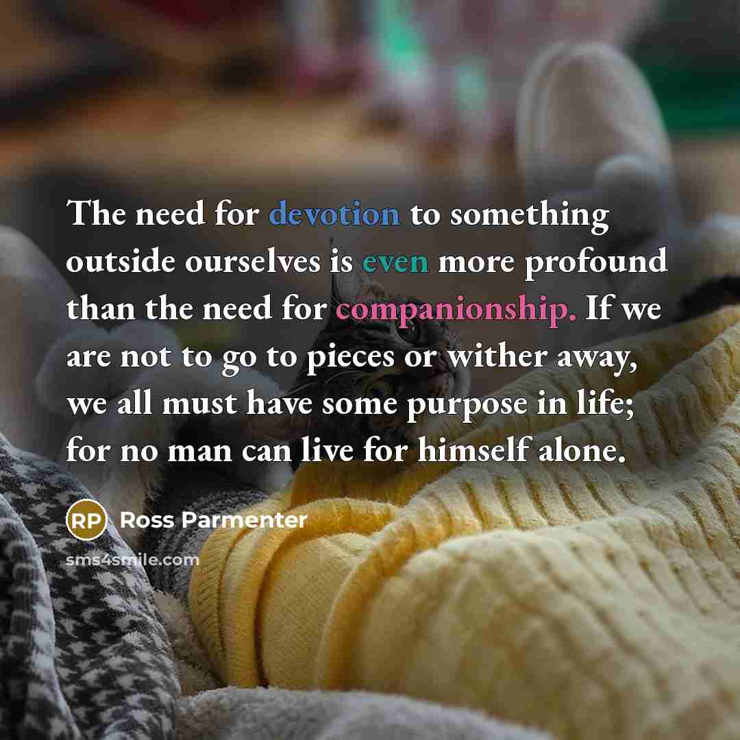 “The need for devotion to something outside ourselves is even more profound than the need for companionship. If we are not to go to pieces or wither away, we all must have some purpose in life; for no man can live for himself alone.” quote by Ross Parmenter