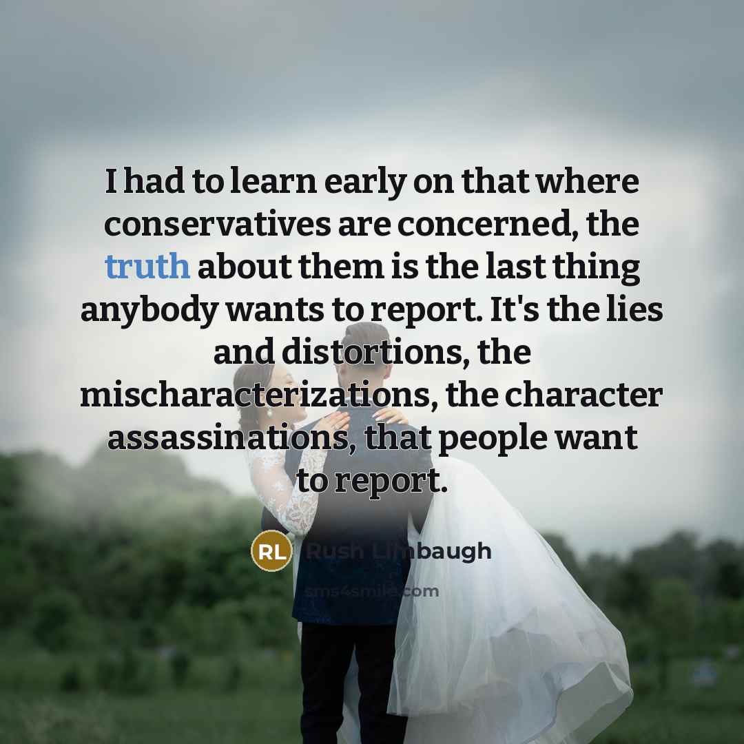 “I had to learn early on that where conservatives are concerned, the truth about them is the last thing anybody wants to report. It's the lies and distortions, the mischaracterizations, the character assassinations, that people want to report.” quote by Rush Limbaugh