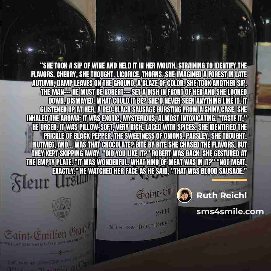 “She took a sip of wine and held it in her mouth, straining to identify the flavors. Cherry, she thought. Licorice. Thorns. She imagined a forest in late autumn, damp leaves on the ground, a blaze of color. She took another sip. The man--- he must be Robert--- set a dish in front of her and she…” quote by Ruth Reichl