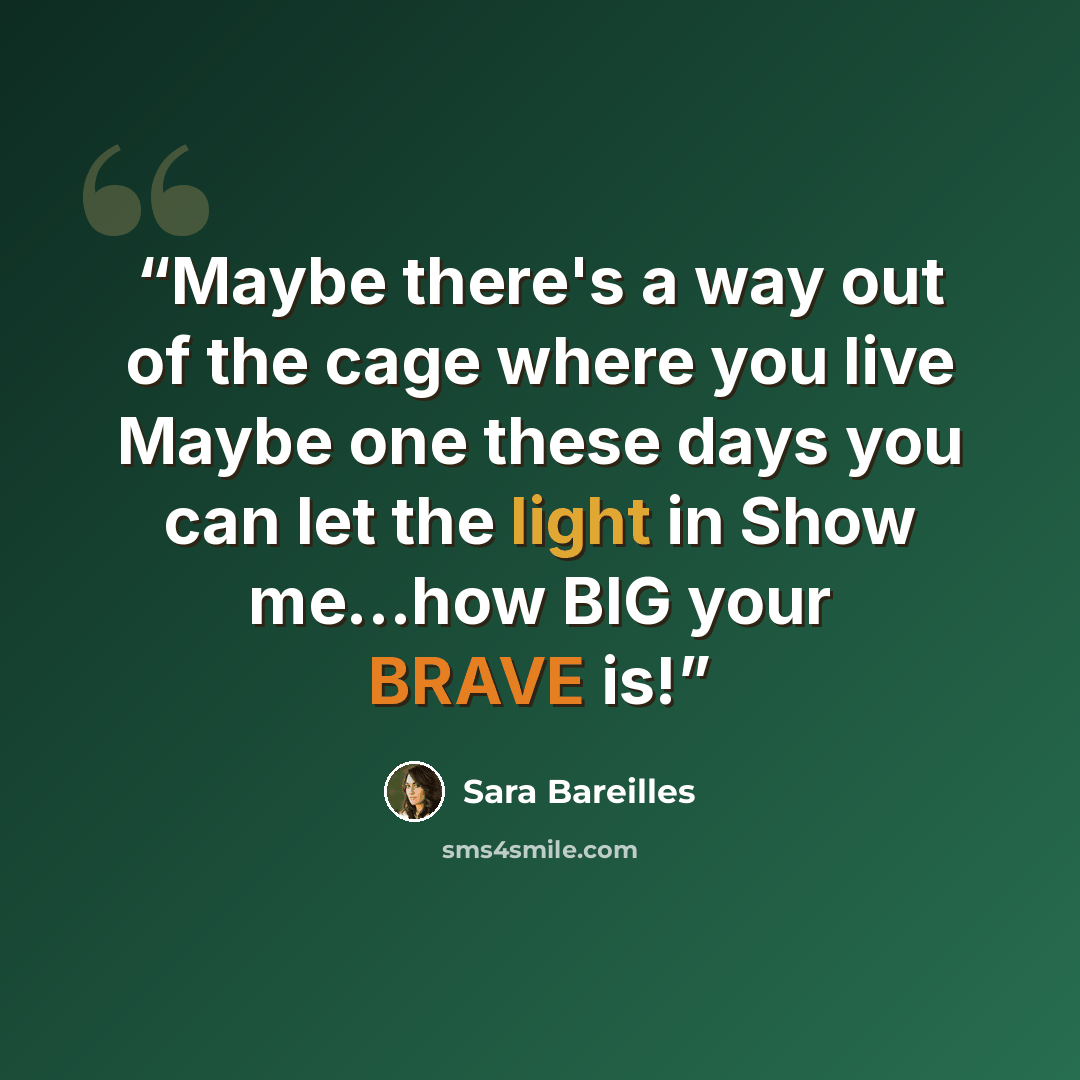 “Maybe there's a way out of the cage where you live Maybe one these days you can let the light in Show me...how BIG your BRAVE is!” quote by Sara Bareilles