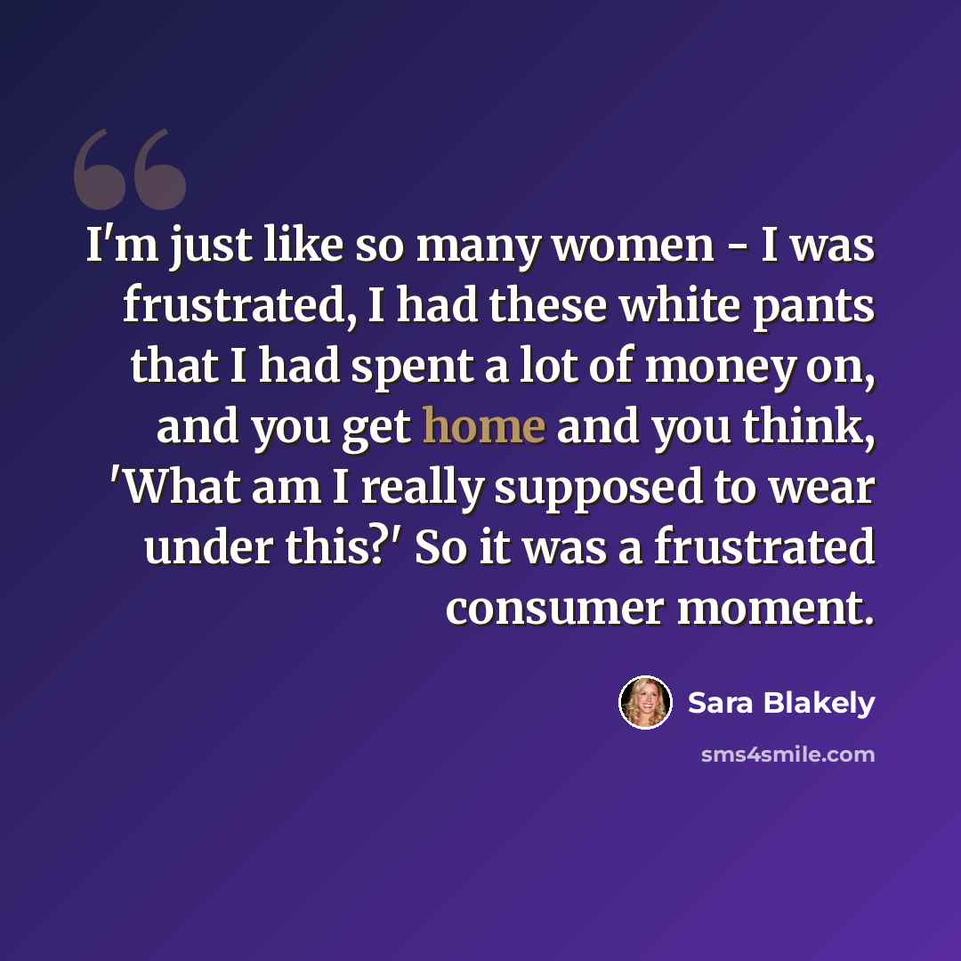 “I'm just like so many women - I was frustrated, I had these white pants that I had spent a lot of money on, and you get home and you think, 'What am I really supposed to wear under this?' So it was a frustrated consumer moment.” quote by Sara Blakely