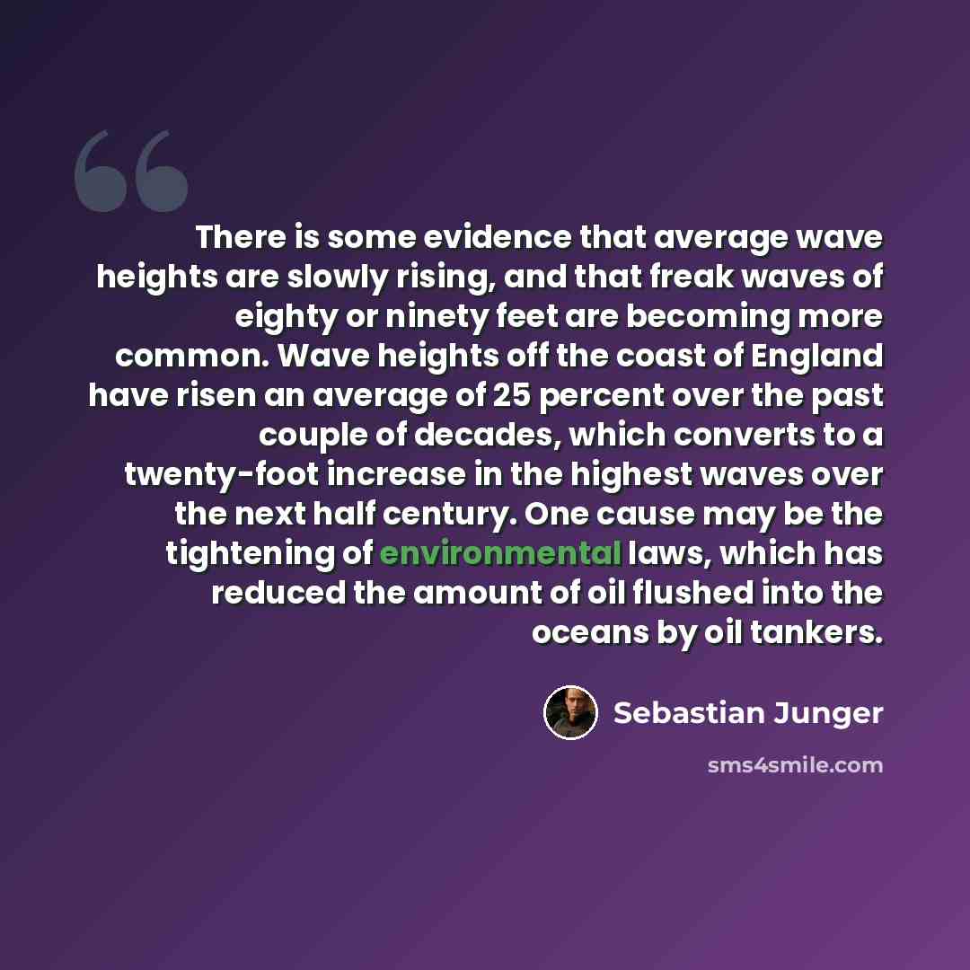 “There is some evidence that average wave heights are slowly rising, and that freak waves of eighty or ninety feet are becoming more common. Wave heights off the coast of England have risen an average of 25 percent over the past couple of decades, which converts to a twenty-foot increase in the…” quote by Sebastian Junger