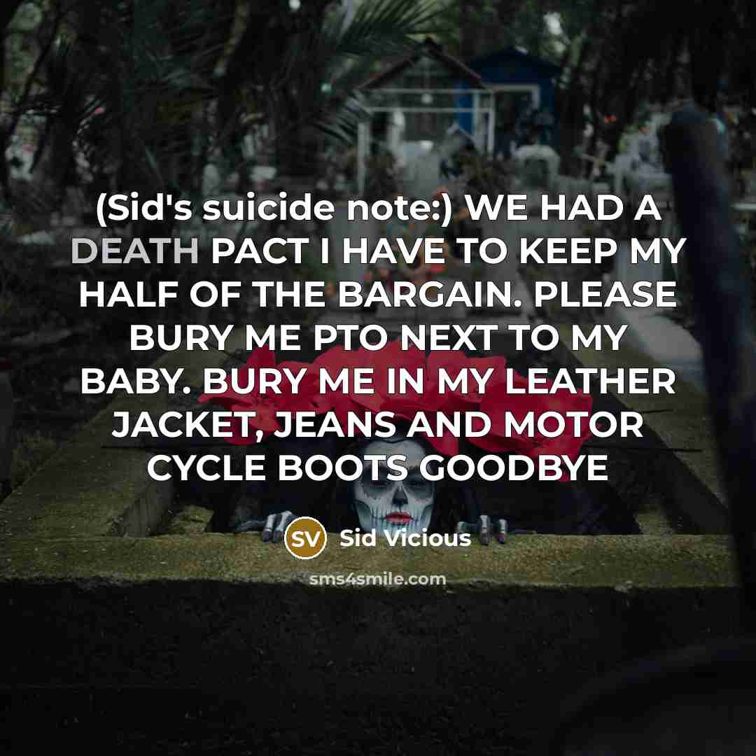 “(Sid's suicide note:) WE HAD A DEATH PACT I HAVE TO KEEP MY HALF OF THE BARGAIN. PLEASE BURY ME PTO NEXT TO MY BABY. BURY ME IN MY LEATHER JACKET, JEANS AND MOTOR CYCLE BOOTS GOODBYE” quote by Sid Vicious