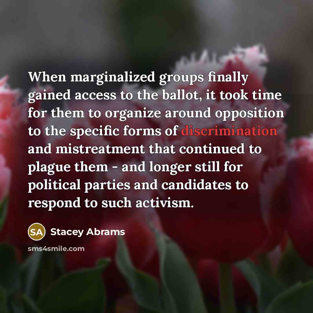 “When marginalized groups finally gained access to the ballot, it took time for them to organize around opposition to the specific forms of discrimination and mistreatment that continued to plague them - and longer still for political parties and candidates to respond to such activism.” quote by Stacey Abrams