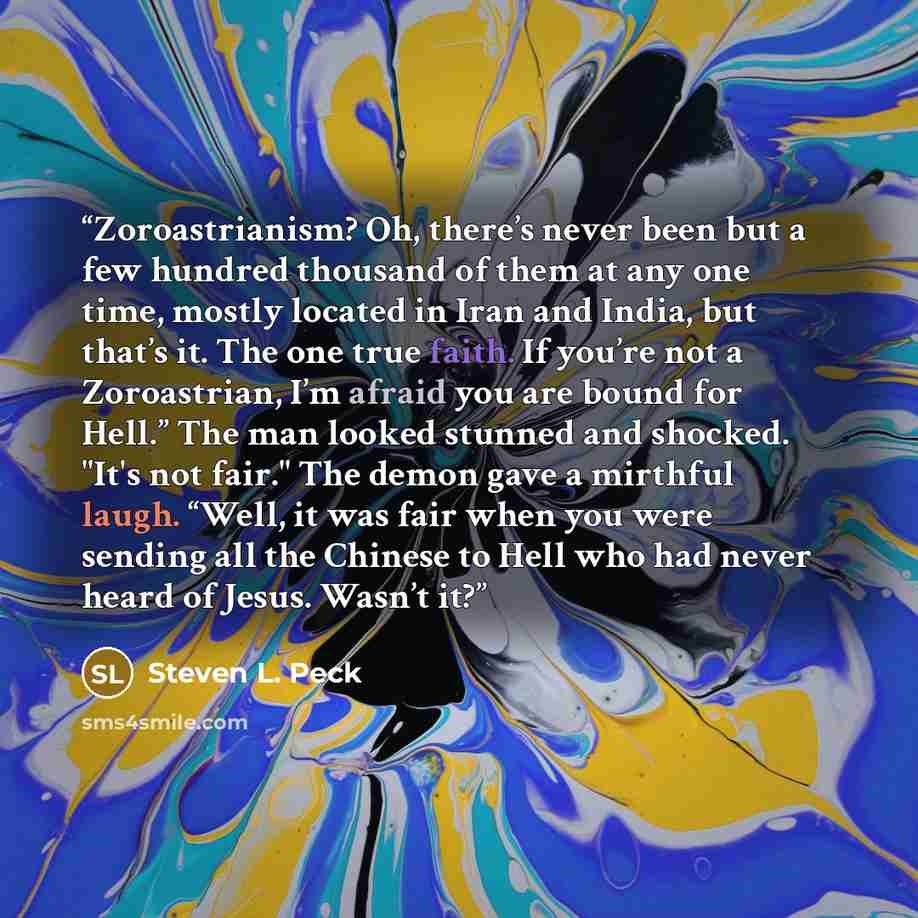 “Zoroastrianism? Oh, there’s never been but a few hundred thousand of them at any one time, mostly located in Iran and India, but that’s it. The one true faith. If you’re not a Zoroastrian, I’m afraid you are bound for Hell.” The man looked stunned and shocked. "It's not fair." The demon gave a…” quote by Steven L. Peck