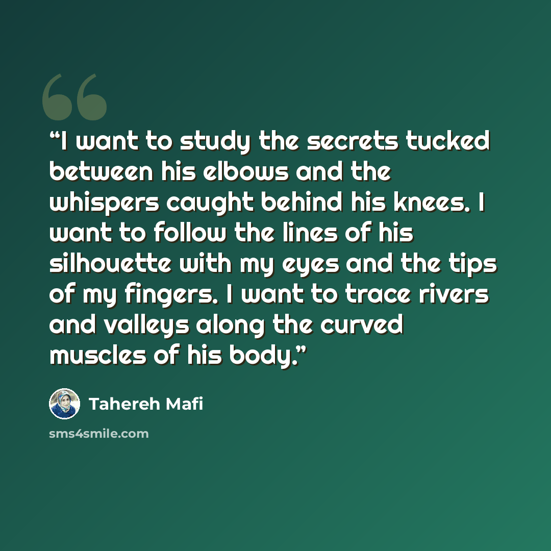 “I want to study the secrets tucked between his elbows and the whispers caught behind his knees. I want to follow the lines of his silhouette with my eyes and the tips of my fingers. I want to trace rivers and valleys along the curved muscles of his body.” quote by Tahereh Mafi