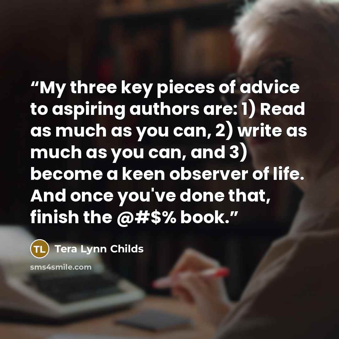 “My three key pieces of advice to aspiring authors are: 1) Read as much as you can, 2) write as much as you can, and 3) become a keen observer of life. And once you've done that, finish the @#$% book.” quote by Tera Lynn Childs