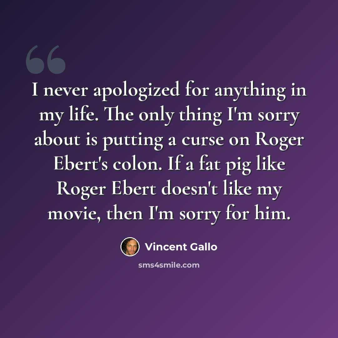“I never apologized for anything in my life. The only thing I'm sorry about is putting a curse on Roger Ebert's colon. If a fat pig like Roger Ebert doesn't like my movie, then I'm sorry for him.” quote by Vincent Gallo