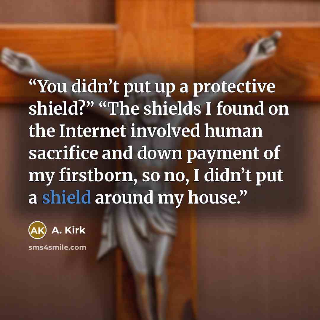 “You didn’t put up a protective shield?” “The shields I found on the Internet involved human sacrifice and down payment of my firstborn, so no, I didn’t put a shield around my house.” quote by A. Kirk