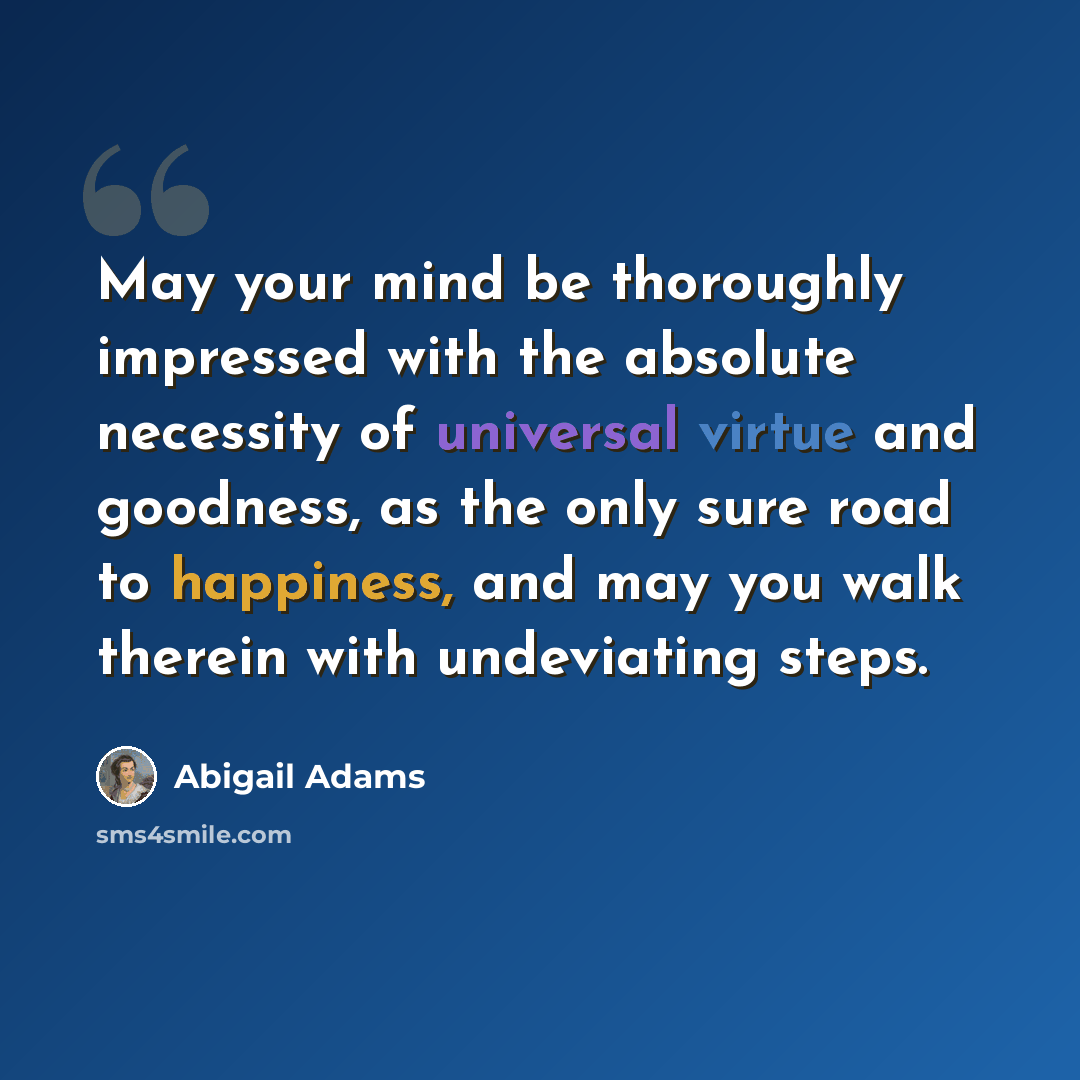 “May your mind be thoroughly impressed with the absolute necessity of universal virtue and goodness, as the only sure road to happiness, and may you walk therein with undeviating steps.” quote by Abigail Adams