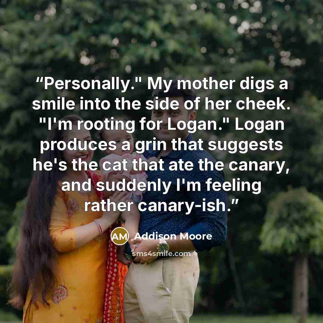 “Personally." My mother digs a smile into the side of her cheek. "I'm rooting for Logan." Logan produces a grin that suggests he's the cat that ate the canary, and suddenly I'm feeling rather canary-ish.” quote by Addison Moore