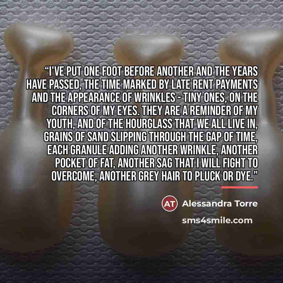 “I've put one foot before another and the years have passed, the time marked by late rent payments and the appearance of wrinkles - tiny ones, on the corners of my eyes. They are a reminder of my youth, and of the hourglass that we all live in, grains of sand slipping through the gap of time, each…” quote by Alessandra Torre
